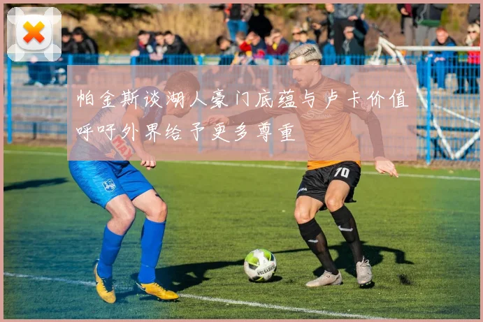 帕金斯谈湖人豪门底蕴与卢卡价值呼吁外界给予更多尊重