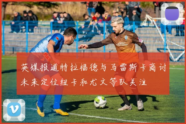 英媒报道特拉福德与马雷斯卡商讨未来定位纽卡和尤文等队关注