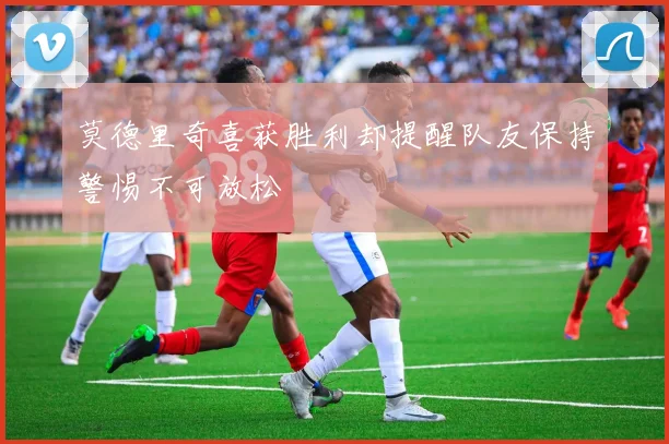莫德里奇喜获胜利却提醒队友保持警惕不可放松