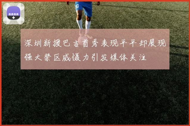 深圳新援巴吉首秀表现平平却展现强大禁区威慑力引发媒体关注