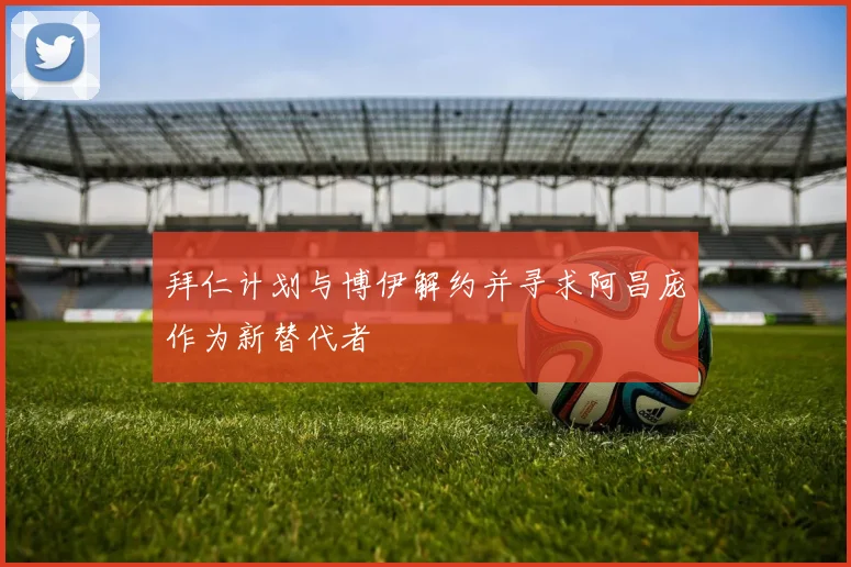 拜仁计划与博伊解约并寻求阿昌庞作为新替代者