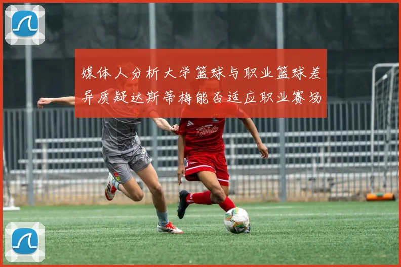 媒体人分析大学篮球与职业篮球差异质疑达斯蒂梅能否适应职业赛场
