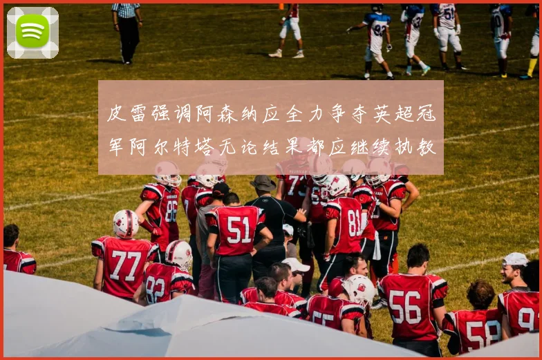 皮雷强调阿森纳应全力争夺英超冠军阿尔特塔无论结果都应继续执教