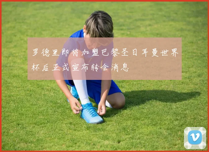 罗德里即将加盟巴黎圣日耳曼世界杯后正式宣布转会消息