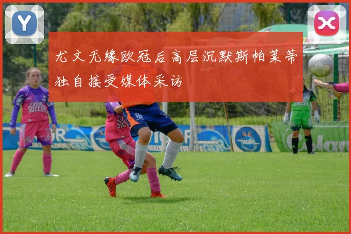 尤文无缘欧冠后高层沉默斯帕莱蒂独自接受媒体采访