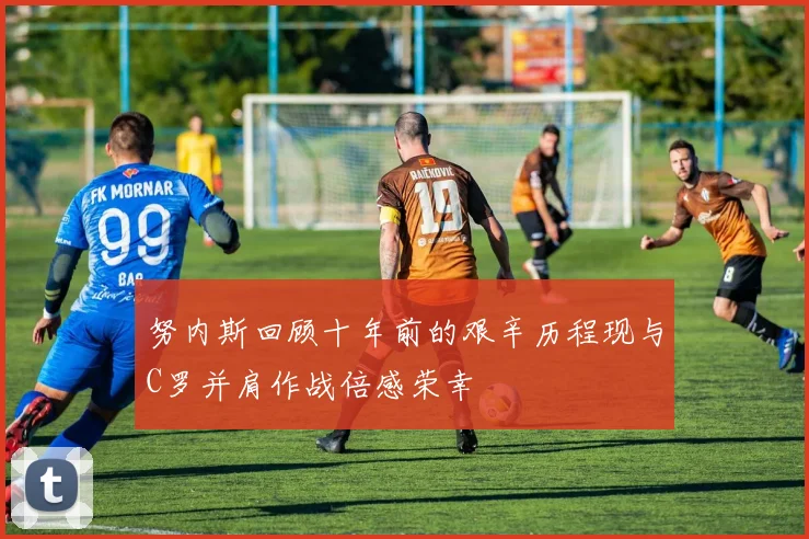 努内斯回顾十年前的艰辛历程现与C罗并肩作战倍感荣幸