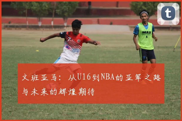 文班亚马：从U16到NBA的亚军之路与未来的辉煌期待