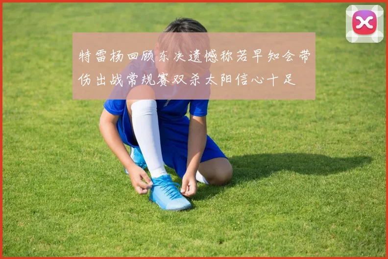 特雷杨回顾东决遗憾称若早知会带伤出战常规赛双杀太阳信心十足