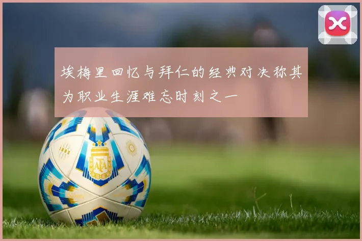 埃梅里回忆与拜仁的经典对决称其为职业生涯难忘时刻之一
