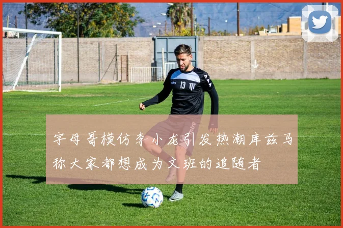 字母哥模仿李小龙引发热潮库兹马称大家都想成为文班的追随者