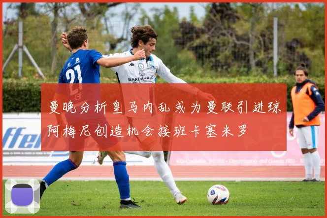 曼晚分析皇马内乱或为曼联引进琼阿梅尼创造机会接班卡塞米罗