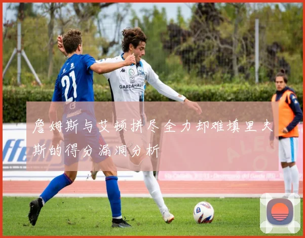 詹姆斯与艾顿拼尽全力却难填里夫斯的得分漏洞分析