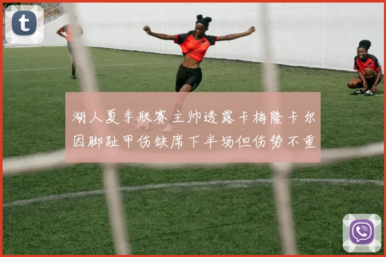 湖人夏季联赛主帅透露卡梅隆卡尔因脚趾甲伤缺席下半场但伤势不重