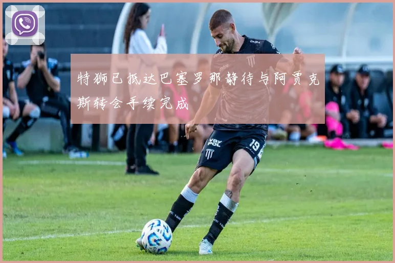特狮已抵达巴塞罗那静待与阿贾克斯转会手续完成