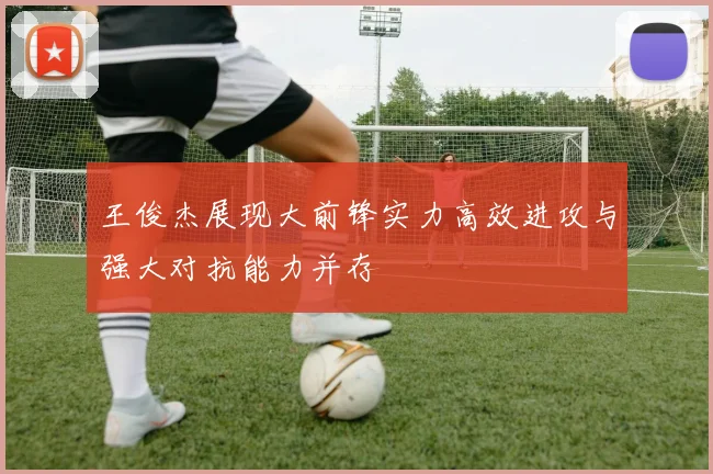 王俊杰展现大前锋实力高效进攻与强大对抗能力并存