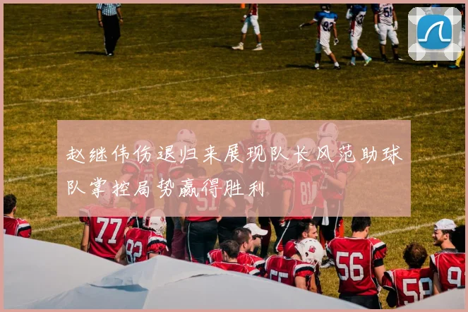 赵继伟伤退归来展现队长风范助球队掌控局势赢得胜利