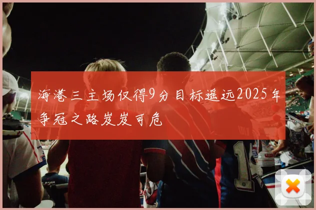 海港三主场仅得9分目标遥远2025年争冠之路岌岌可危