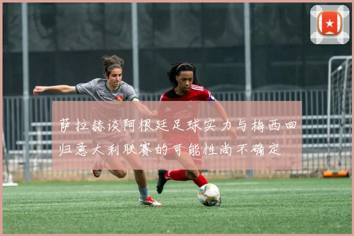 萨拉赫谈阿根廷足球实力与梅西回归意大利联赛的可能性尚不确定