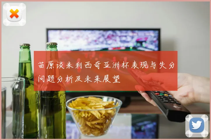 苗原谈米利西奇亚洲杯表现与失分问题分析及未来展望