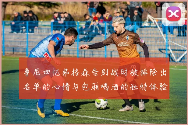 鲁尼回忆弗格森告别战时被排除出名单的心情与包厢喝酒的独特体验