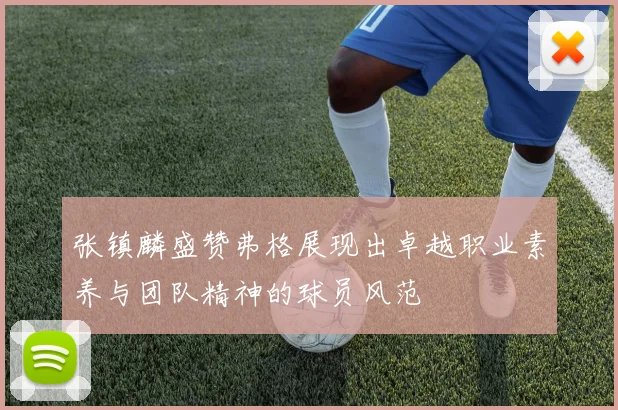 张镇麟盛赞弗格展现出卓越职业素养与团队精神的球员风范